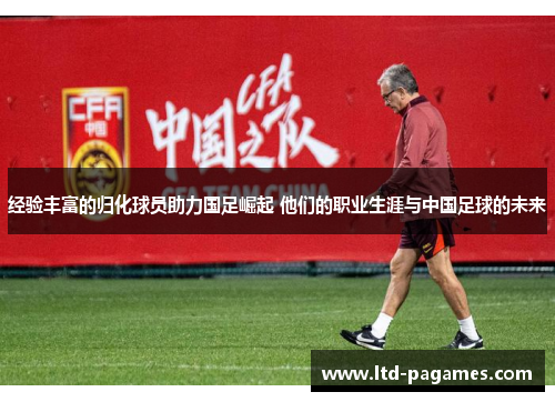 经验丰富的归化球员助力国足崛起 他们的职业生涯与中国足球的未来