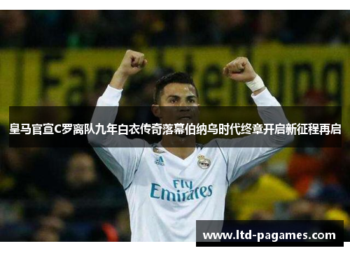 皇马官宣C罗离队九年白衣传奇落幕伯纳乌时代终章开启新征程再启