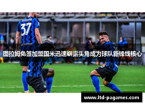 图拉姆免签加盟国米迅速崭露头角成为球队新锋线核心