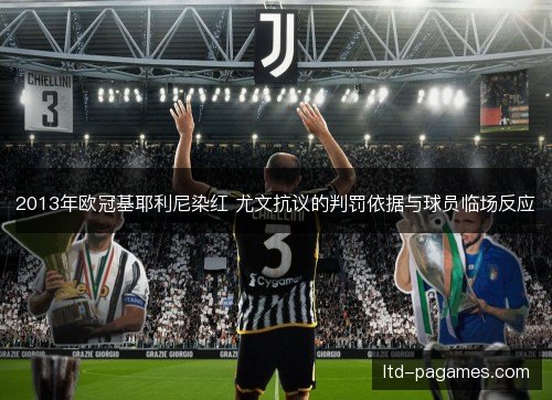 2013年欧冠基耶利尼染红 尤文抗议的判罚依据与球员临场反应 2013年欧冠基耶利尼染红 尤文抗议的判罚依据与球员临场反应